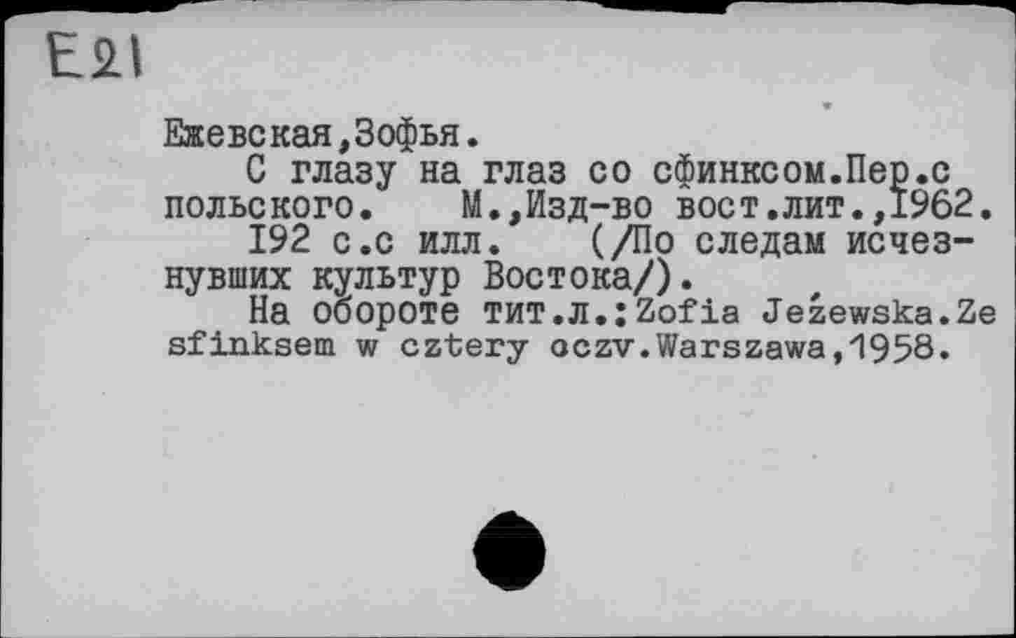 ﻿E2I
Ежевская,3офья.
С глазу на глаз со сфинксом.Пер.с польского. М.,Изд-во вост.лит.,1962.
192 с.с илл. (/По следам исчезнувших культур Востока/).
На обороте ТИТ.Л.;2оГіа Jezewska.Ze sfinksem w cztery oczv.Warszawa,1958.